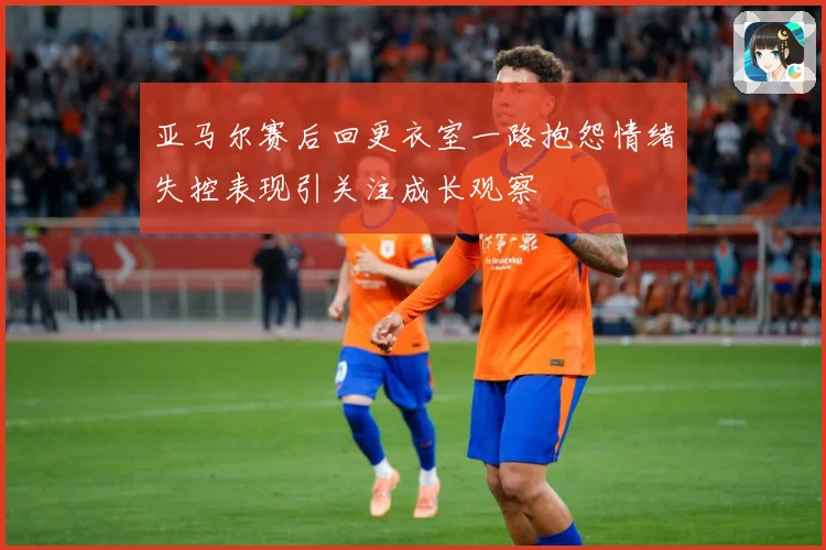 亚马尔赛后回更衣室一路抱怨情绪失控表现引关注成长观察