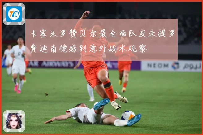 卡塞米罗赞贝尔最全面队友未提罗费迪南德感到意外战术观察