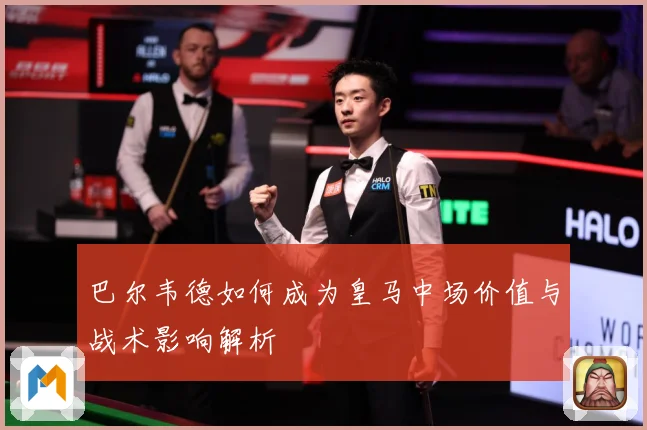 巴尔韦德如何成为皇马中场价值与战术影响解析