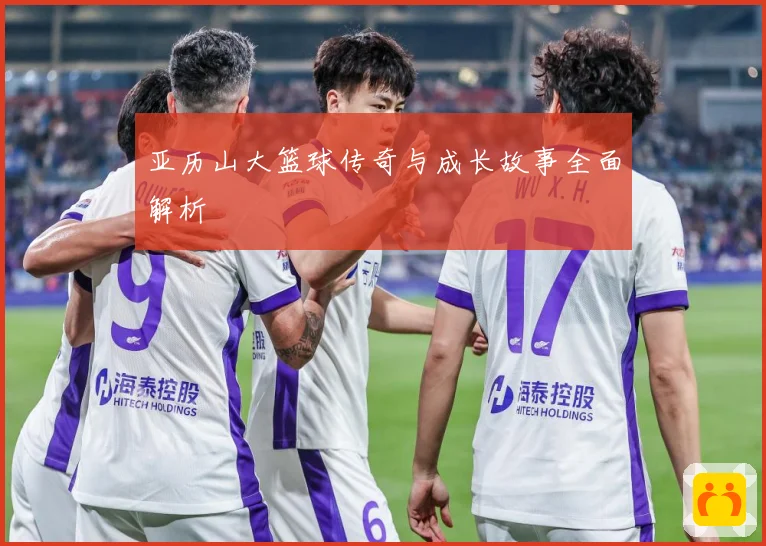 亚历山大篮球传奇与成长故事全面解析