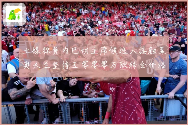 土媒称费内巴切主席候选人接触莱奥米兰坚持五零零零万欧转会价格战术观察