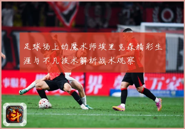 足球场上的魔术师埃里克森精彩生涯与不凡技术解析战术观察