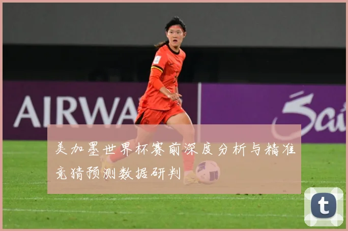 美加墨世界杯赛前深度分析与精准竞猜预测数据研判